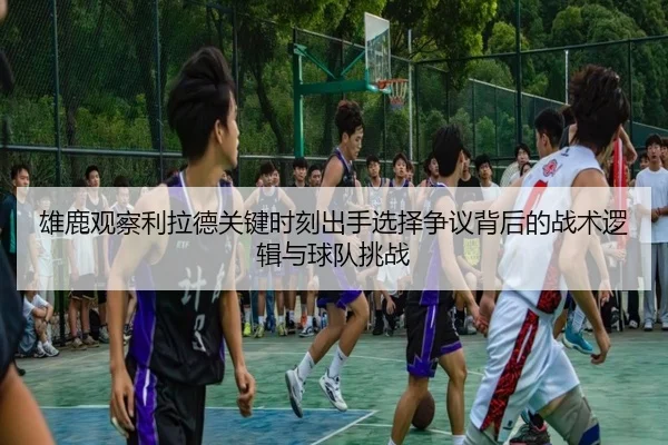 雄鹿观察利拉德关键时刻出手选择争议背后的战术逻辑与球队挑战
