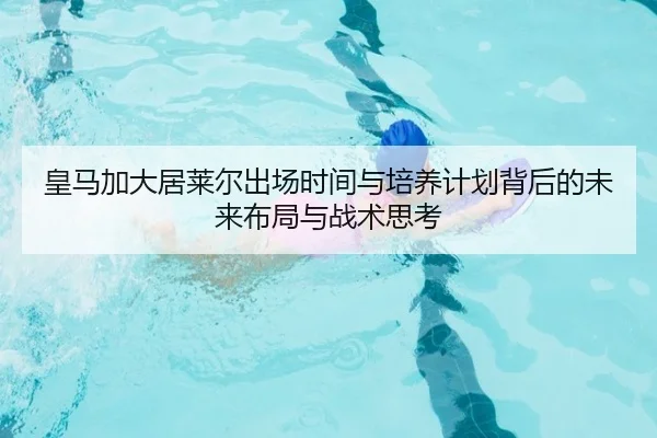 皇马加大居莱尔出场时间与培养计划背后的未来布局与战术思考