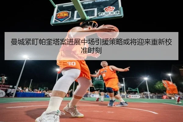 曼城紧盯帕奎塔案进展中场引援策略或将迎来重新校准时刻
