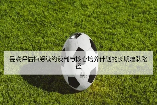 曼联评估梅努续约谈判与核心培养计划的长期建队路径