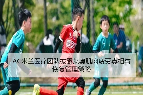 AC米兰医疗团队披露莱奥肌肉疲劳真相与恢复管理策略