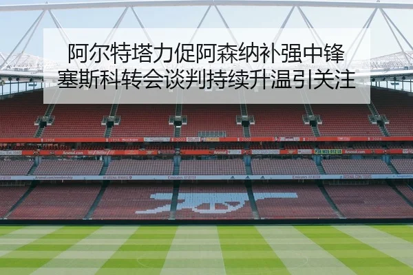 阿尔特塔力促阿森纳补强中锋 塞斯科转会谈判持续升温引关注