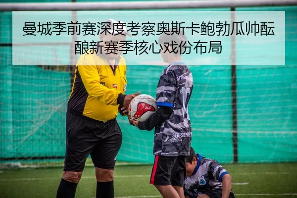 曼城季前赛深度考察奥斯卡鲍勃瓜帅酝酿新赛季核心戏份布局